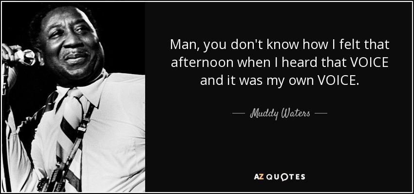 Man, you don't know how I felt that afternoon when I heard that VOICE and it was my own VOICE. - Muddy Waters