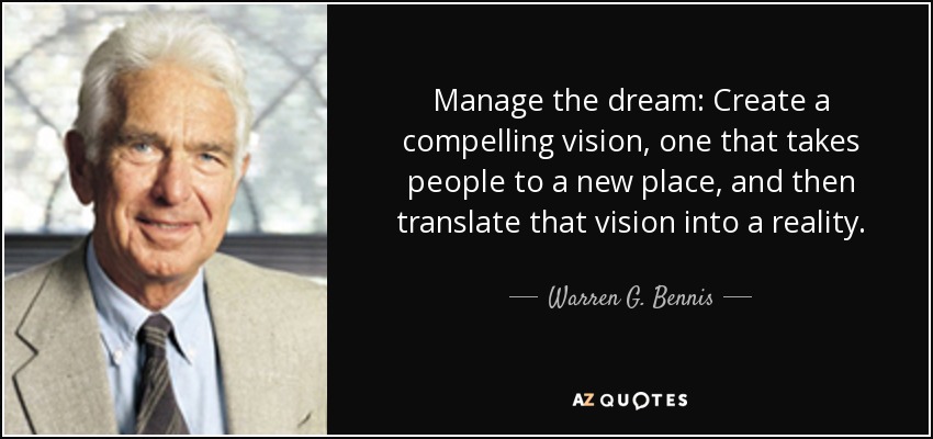 Manage the dream: Create a compelling vision, one that takes people to a new place, and then translate that vision into a reality. - Warren G. Bennis