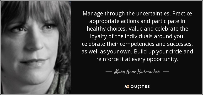 Manage through the uncertainties. Practice appropriate actions and participate in healthy choices. Value and celebrate the loyalty of the individuals around you: celebrate their competencies and successes, as well as your own. Build up your circle and reinforce it at every opportunity. - Mary Anne Radmacher