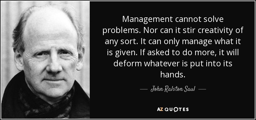 Management cannot solve problems. Nor can it stir creativity of any sort. It can only manage what it is given. If asked to do more, it will deform whatever is put into its hands. - John Ralston Saul