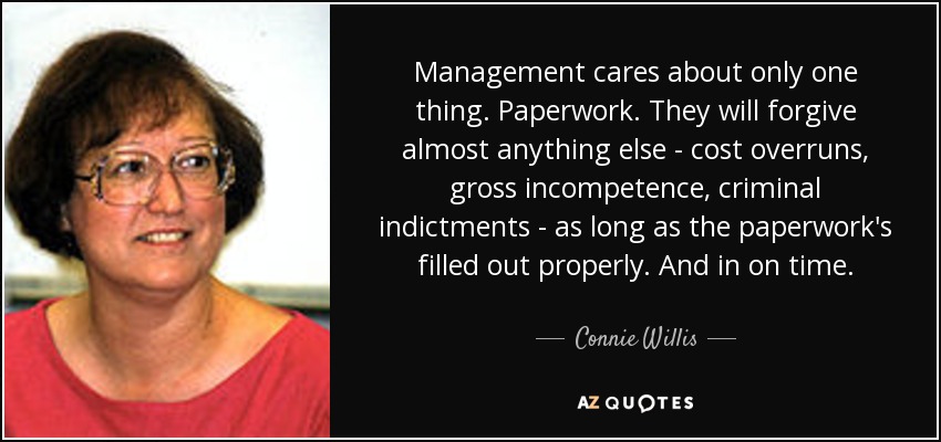 Management cares about only one thing. Paperwork. They will forgive almost anything else - cost overruns, gross incompetence, criminal indictments - as long as the paperwork's filled out properly. And in on time. - Connie Willis