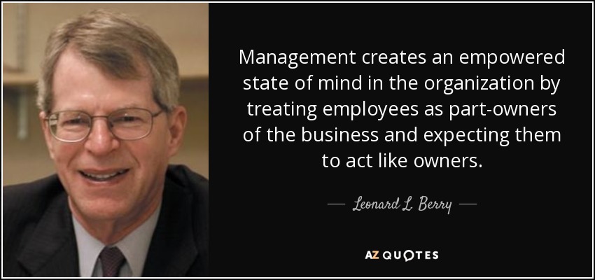 Management creates an empowered state of mind in the organization by treating employees as part-owners of the business and expecting them to act like owners. - Leonard L. Berry