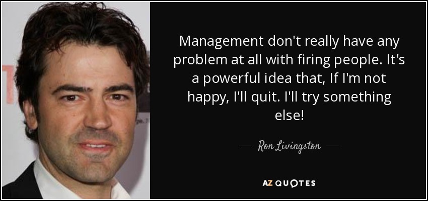 Management don't really have any problem at all with firing people. It's a powerful idea that, If I'm not happy, I'll quit. I'll try something else! - Ron Livingston