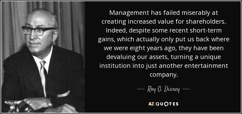Management has failed miserably at creating increased value for shareholders. Indeed, despite some recent short-term gains, which actually only put us back where we were eight years ago, they have been devaluing our assets, turning a unique institution into just another entertainment company. - Roy O. Disney