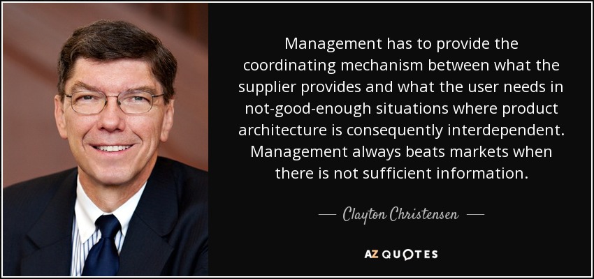 Management has to provide the coordinating mechanism between what the supplier provides and what the user needs in not-good-enough situations where product architecture is consequently interdependent. Management always beats markets when there is not sufficient information. - Clayton Christensen