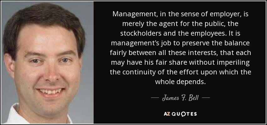 Management, in the sense of employer, is merely the agent for the public, the stockholders and the employees. It is management's job to preserve the balance fairly between all these interests, that each may have his fair share without imperiling the continuity of the effort upon which the whole depends. - James F. Bell, III