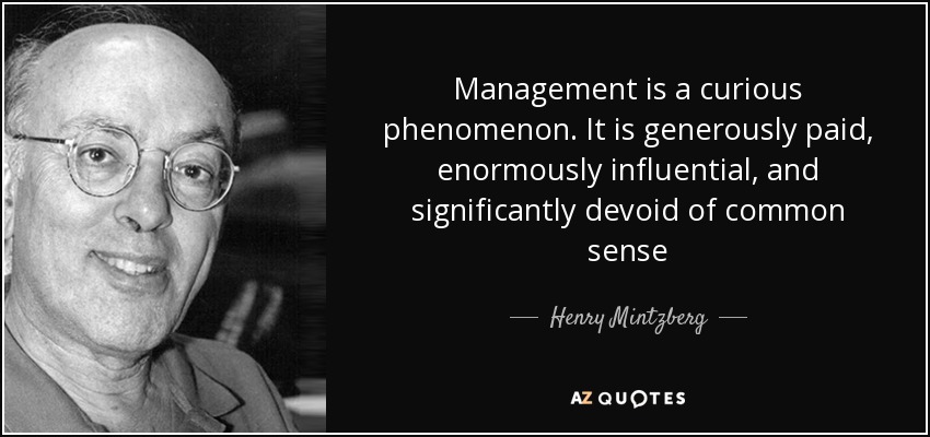 Management is a curious phenomenon. It is generously paid, enormously influential, and significantly devoid of common sense - Henry Mintzberg
