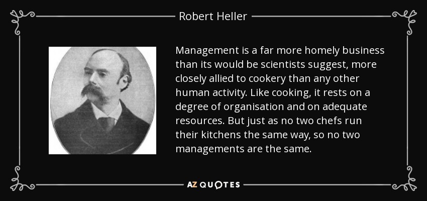 Management is a far more homely business than its would be scientists suggest, more closely allied to cookery than any other human activity. Like cooking, it rests on a degree of organisation and on adequate resources. But just as no two chefs run their kitchens the same way, so no two managements are the same. - Robert Heller