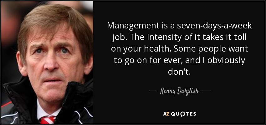 Management is a seven-days-a-week job. The Intensity of it takes it toll on your health. Some people want to go on for ever, and I obviously don't. - Kenny Dalglish