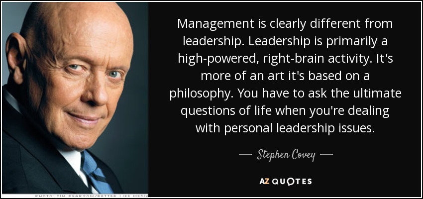 Management is clearly different from leadership. Leadership is primarily a high-powered, right-brain activity. It's more of an art it's based on a philosophy. You have to ask the ultimate questions of life when you're dealing with personal leadership issues. - Stephen Covey