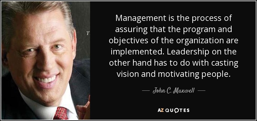 Management is the process of assuring that the program and objectives of the organization are implemented. Leadership on the other hand has to do with casting vision and motivating people. - John C. Maxwell