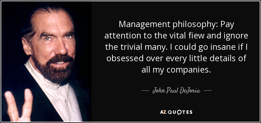 Management philosophy: Pay attention to the vital fiew and ignore the trivial many. I could go insane if I obsessed over every little details of all my companies. - John Paul DeJoria