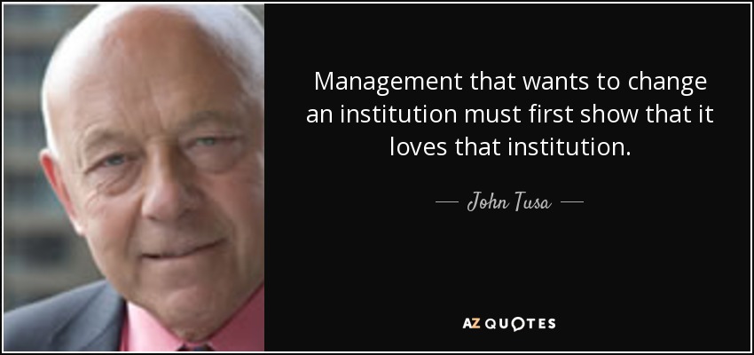 Management that wants to change an institution must first show that it loves that institution. - John Tusa