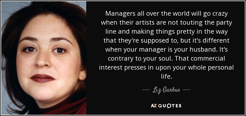 Managers all over the world will go crazy when their artists are not touting the party line and making things pretty in the way that they're supposed to, but it's different when your manager is your husband. It's contrary to your soul. That commercial interest presses in upon your whole personal life. - Liz Garbus