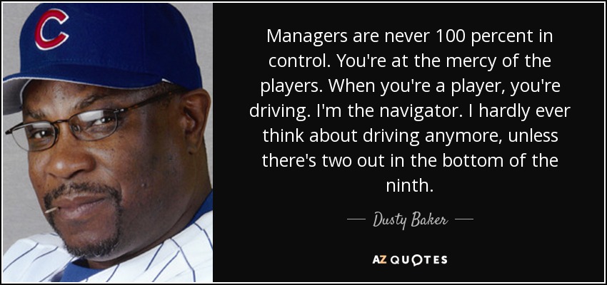 Managers are never 100 percent in control. You're at the mercy of the players. When you're a player, you're driving. I'm the navigator. I hardly ever think about driving anymore, unless there's two out in the bottom of the ninth. - Dusty Baker
