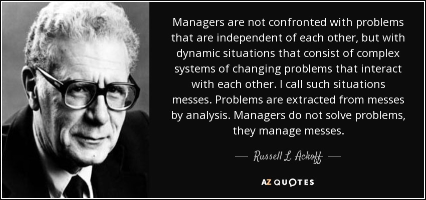 Managers are not confronted with problems that are independent of each other, but with dynamic situations that consist of complex systems of changing problems that interact with each other. I call such situations messes. Problems are extracted from messes by analysis. Managers do not solve problems, they manage messes. - Russell L. Ackoff