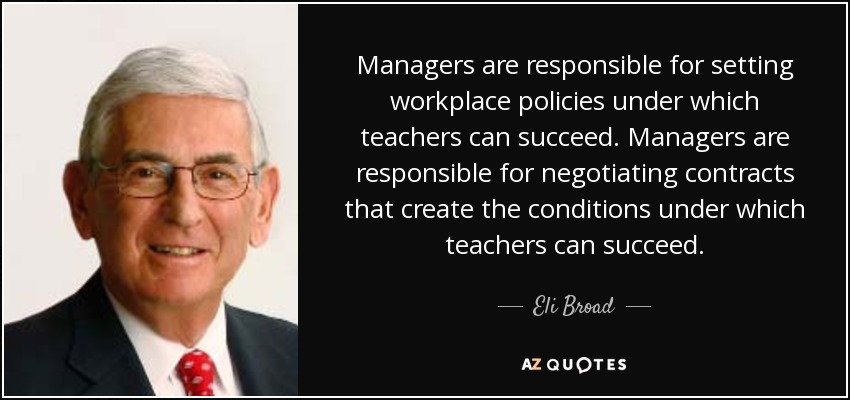 Managers are responsible for setting workplace policies under which teachers can succeed. Managers are responsible for negotiating contracts that create the conditions under which teachers can succeed. - Eli Broad