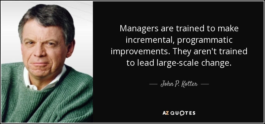 Managers are trained to make incremental, programmatic improvements. They aren't trained to lead large-scale change. - John P. Kotter