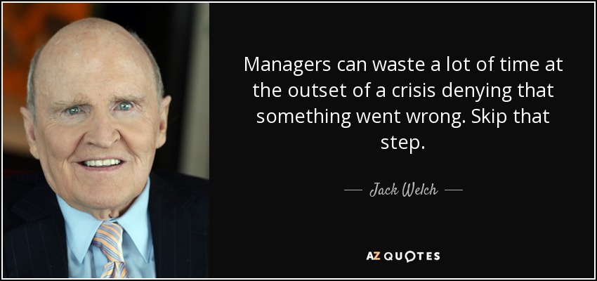 Managers can waste a lot of time at the outset of a crisis denying that something went wrong. Skip that step. - Jack Welch
