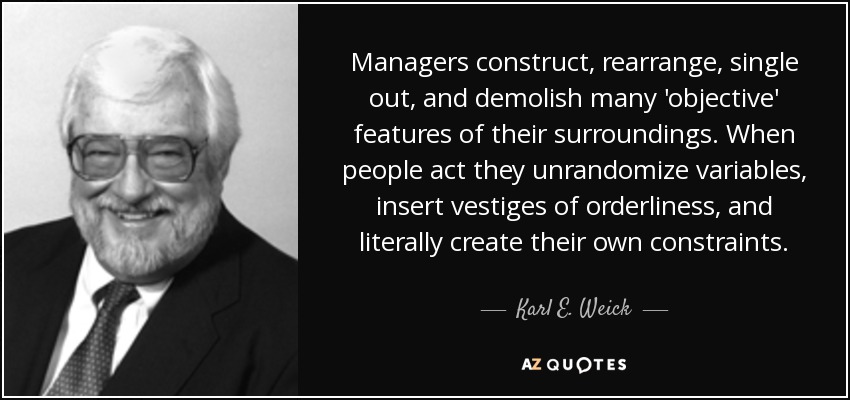 Managers construct, rearrange, single out, and demolish many 'objective' features of their surroundings. When people act they unrandomize variables, insert vestiges of orderliness, and literally create their own constraints. - Karl E. Weick