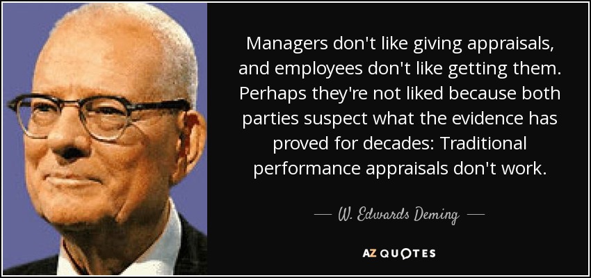 Managers don't like giving appraisals, and employees don't like getting them. Perhaps they're not liked because both parties suspect what the evidence has proved for decades: Traditional performance appraisals don't work. - W. Edwards Deming