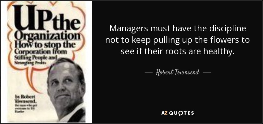 Managers must have the discipline not to keep pulling up the flowers to see if their roots are healthy. - Robert Townsend