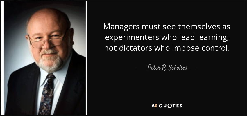 Managers must see themselves as experimenters who lead learning, not dictators who impose control. - Peter R. Scholtes