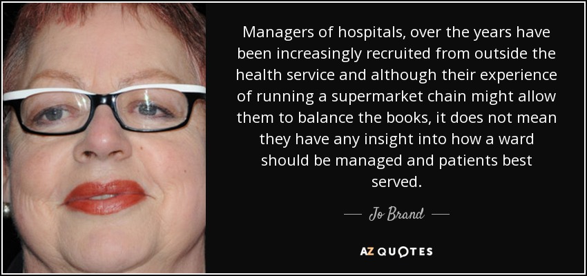 Managers of hospitals, over the years have been increasingly recruited from outside the health service and although their experience of running a supermarket chain might allow them to balance the books, it does not mean they have any insight into how a ward should be managed and patients best served. - Jo Brand