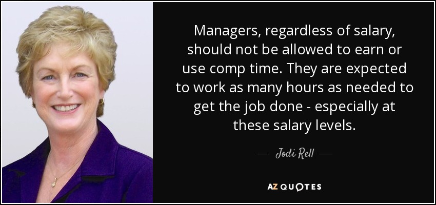 Managers, regardless of salary, should not be allowed to earn or use comp time. They are expected to work as many hours as needed to get the job done - especially at these salary levels. - Jodi Rell