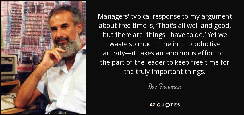 Managers’ typical response to my argument about free time is, ‘That’s all well and good, but there are things I have to do.’ Yet we waste so much time in unproductive activity—it takes an enormous effort on the part of the leader to keep free time for the truly important things. - Dov Frohman