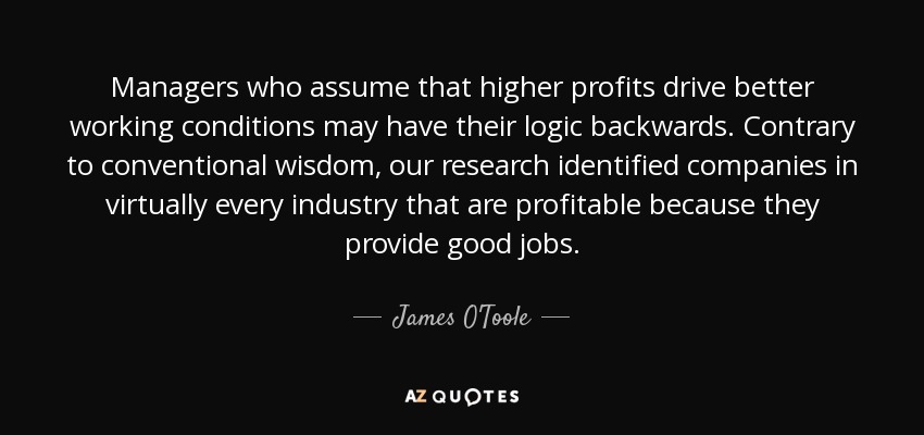 Managers who assume that higher profits drive better working conditions may have their logic backwards. Contrary to conventional wisdom, our research identified companies in virtually every industry that are profitable because they provide good jobs. - James O'Toole