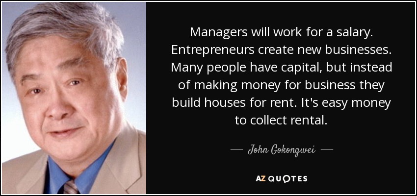 Managers will work for a salary. Entrepreneurs create new businesses. Many people have capital, but instead of making money for business they build houses for rent. It's easy money to collect rental. - John Gokongwei
