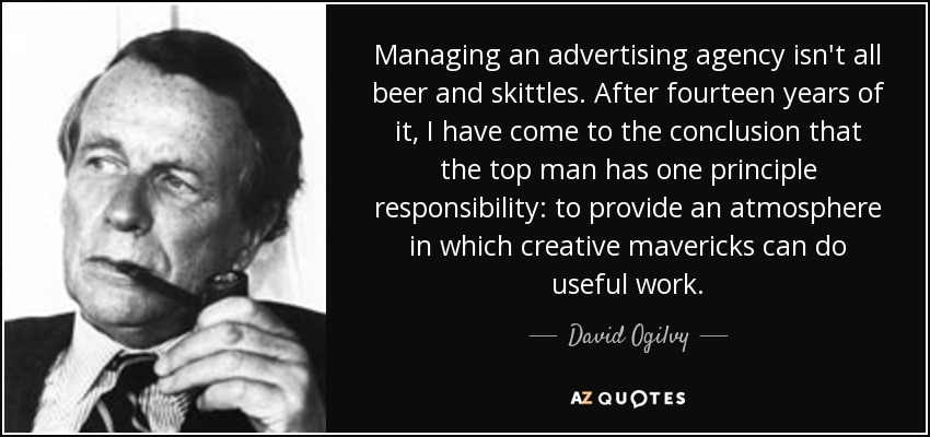 Managing an advertising agency isn't all beer and skittles. After fourteen years of it, I have come to the conclusion that the top man has one principle responsibility: to provide an atmosphere in which creative mavericks can do useful work. - David Ogilvy