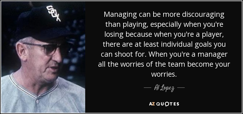 Managing can be more discouraging than playing, especially when you're losing because when you're a player, there are at least individual goals you can shoot for. When you're a manager all the worries of the team become your worries. - Al Lopez