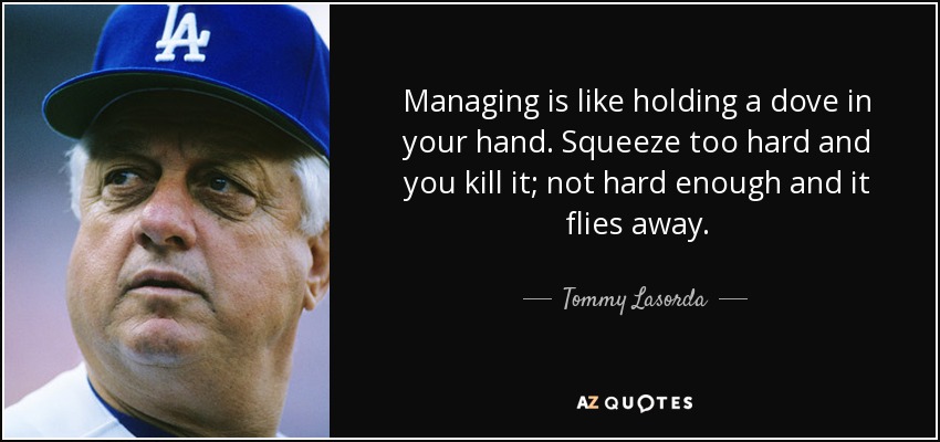 Managing is like holding a dove in your hand. Squeeze too hard and you kill it; not hard enough and it flies away. - Tommy Lasorda