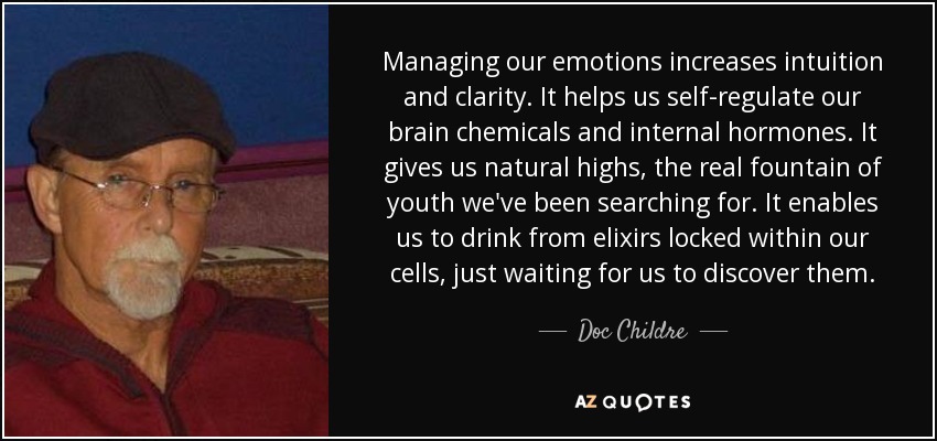 Managing our emotions increases intuition and clarity. It helps us self-regulate our brain chemicals and internal hormones. It gives us natural highs, the real fountain of youth we've been searching for. It enables us to drink from elixirs locked within our cells, just waiting for us to discover them. - Doc Childre