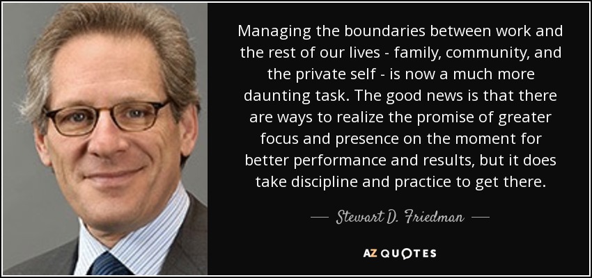 Managing the boundaries between work and the rest of our lives - family, community, and the private self - is now a much more daunting task. The good news is that there are ways to realize the promise of greater focus and presence on the moment for better performance and results, but it does take discipline and practice to get there. - Stewart D. Friedman