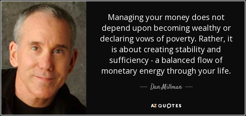 Managing your money does not depend upon becoming wealthy or declaring vows of poverty. Rather, it is about creating stability and sufficiency - a balanced flow of monetary energy through your life. - Dan Millman