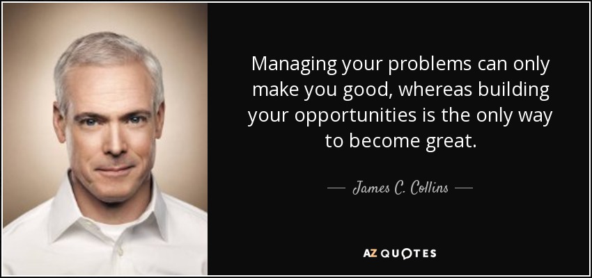 Managing your problems can only make you good, whereas building your opportunities is the only way to become great. - James C. Collins