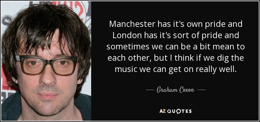 Manchester has it's own pride and London has it's sort of pride and sometimes we can be a bit mean to each other, but I think if we dig the music we can get on really well. - Graham Coxon