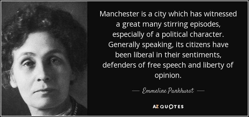 Manchester is a city which has witnessed a great many stirring episodes, especially of a political character. Generally speaking, its citizens have been liberal in their sentiments, defenders of free speech and liberty of opinion. - Emmeline Pankhurst
