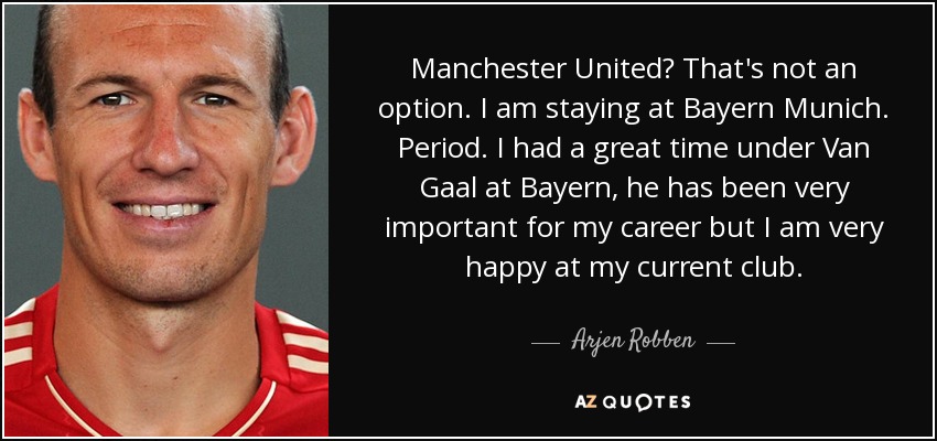 Manchester United? That's not an option. I am staying at Bayern Munich. Period. I had a great time under Van Gaal at Bayern, he has been very important for my career but I am very happy at my current club. - Arjen Robben