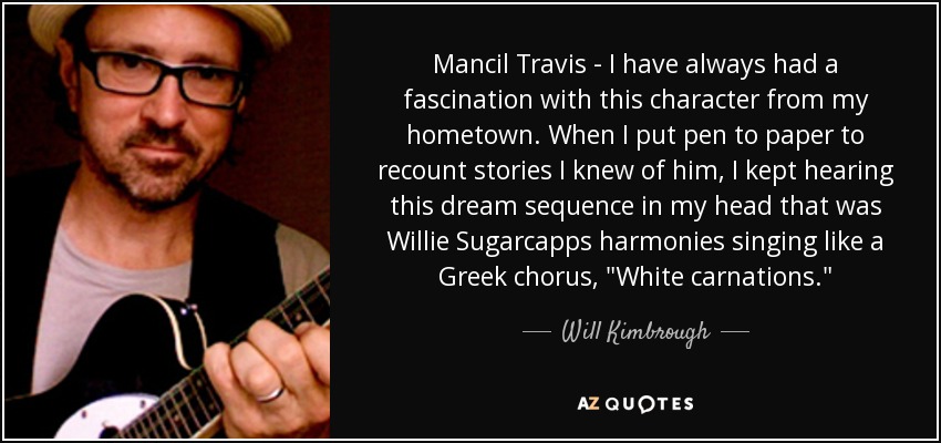 Mancil Travis - I have always had a fascination with this character from my hometown. When I put pen to paper to recount stories I knew of him, I kept hearing this dream sequence in my head that was Willie Sugarcapps harmonies singing like a Greek chorus, 