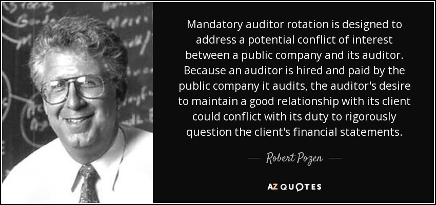 Mandatory auditor rotation is designed to address a potential conflict of interest between a public company and its auditor. Because an auditor is hired and paid by the public company it audits, the auditor's desire to maintain a good relationship with its client could conflict with its duty to rigorously question the client's financial statements. - Robert Pozen