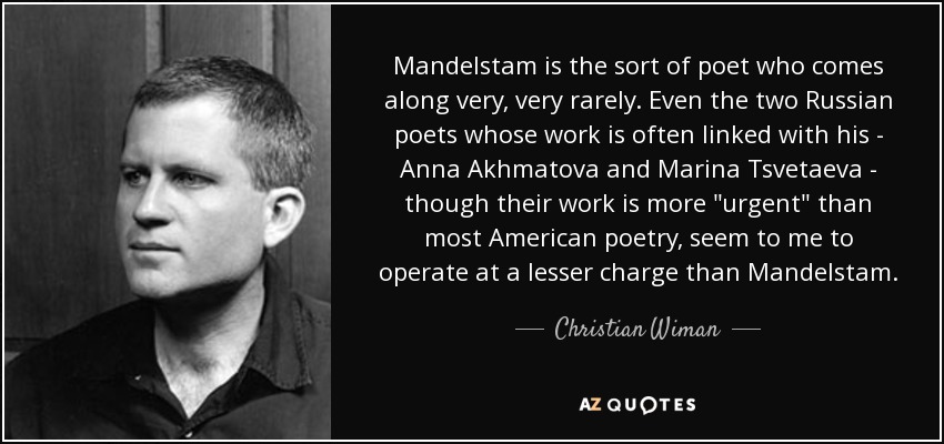 Mandelstam is the sort of poet who comes along very, very rarely. Even the two Russian poets whose work is often linked with his - Anna Akhmatova and Marina Tsvetaeva - though their work is more 
