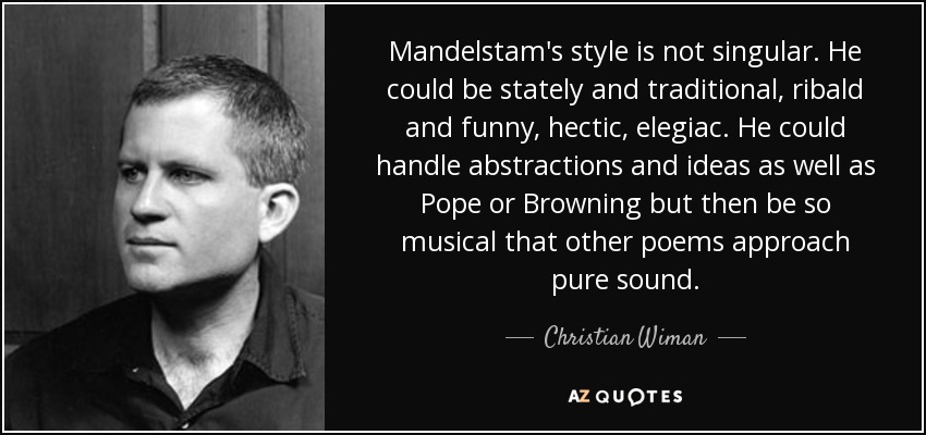 Mandelstam's style is not singular. He could be stately and traditional, ribald and funny, hectic, elegiac. He could handle abstractions and ideas as well as Pope or Browning but then be so musical that other poems approach pure sound. - Christian Wiman