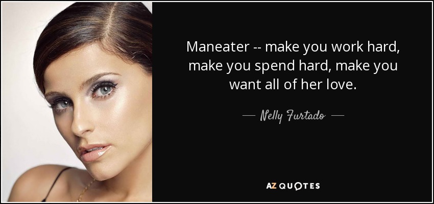 Maneater -- make you work hard, make you spend hard, make you want all of her love. - Nelly Furtado