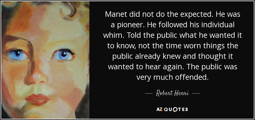Manet did not do the expected. He was a pioneer. He followed his individual whim. Told the public what he wanted it to know, not the time worn things the public already knew and thought it wanted to hear again. The public was very much offended. - Robert Henri