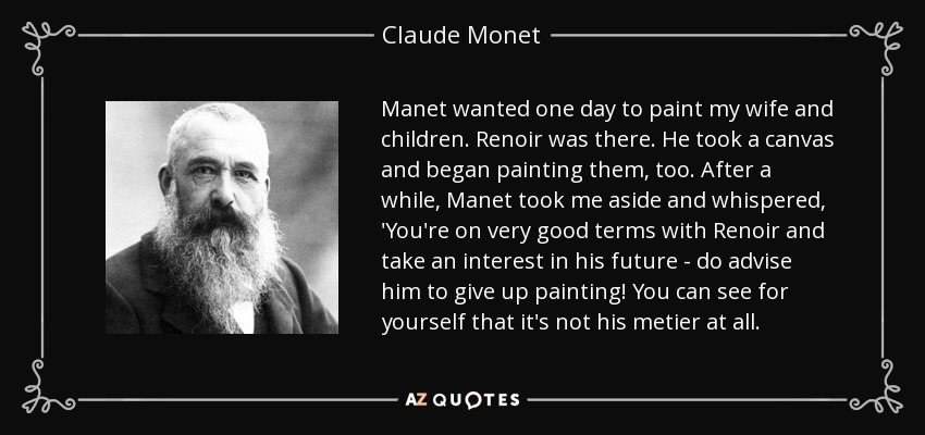 Manet wanted one day to paint my wife and children. Renoir was there. He took a canvas and began painting them, too. After a while, Manet took me aside and whispered, 'You're on very good terms with Renoir and take an interest in his future - do advise him to give up painting! You can see for yourself that it's not his metier at all. - Claude Monet