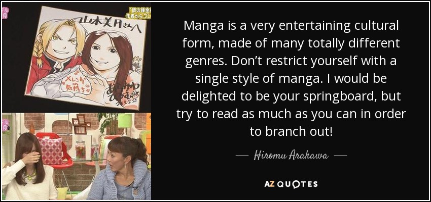 Manga is a very entertaining cultural form, made of many totally different genres. Don’t restrict yourself with a single style of manga. I would be delighted to be your springboard, but try to read as much as you can in order to branch out! - Hiromu Arakawa